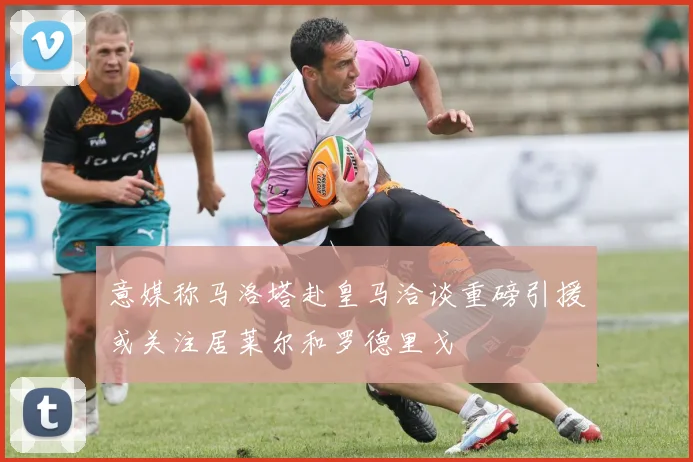 意媒称马洛塔赴皇马洽谈重磅引援或关注居莱尔和罗德里戈